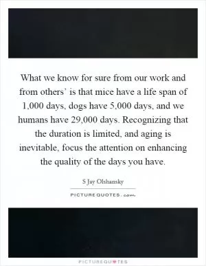 What we know for sure from our work and from others’ is that mice have a life span of 1,000 days, dogs have 5,000 days, and we humans have 29,000 days. Recognizing that the duration is limited, and aging is inevitable, focus the attention on enhancing the quality of the days you have Picture Quote #1