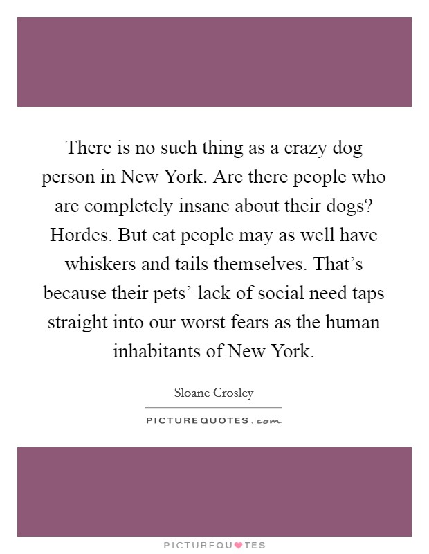 There is no such thing as a crazy dog person in New York. Are there people who are completely insane about their dogs? Hordes. But cat people may as well have whiskers and tails themselves. That's because their pets' lack of social need taps straight into our worst fears as the human inhabitants of New York. Picture Quote #1