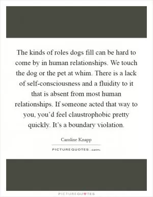 The kinds of roles dogs fill can be hard to come by in human relationships. We touch the dog or the pet at whim. There is a lack of self-consciousness and a fluidity to it that is absent from most human relationships. If someone acted that way to you, you’d feel claustrophobic pretty quickly. It’s a boundary violation Picture Quote #1