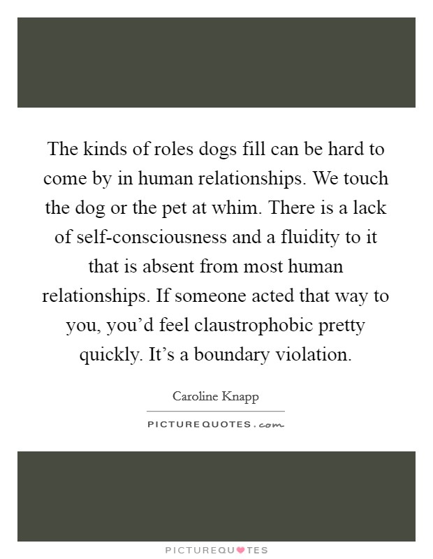 The kinds of roles dogs fill can be hard to come by in human relationships. We touch the dog or the pet at whim. There is a lack of self-consciousness and a fluidity to it that is absent from most human relationships. If someone acted that way to you, you'd feel claustrophobic pretty quickly. It's a boundary violation. Picture Quote #1