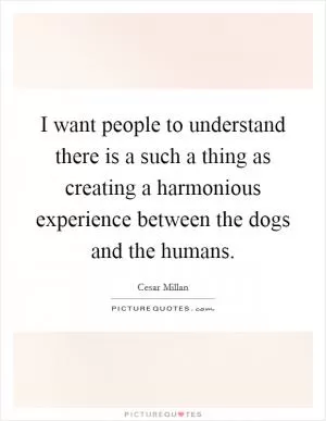 I want people to understand there is a such a thing as creating a harmonious experience between the dogs and the humans Picture Quote #1