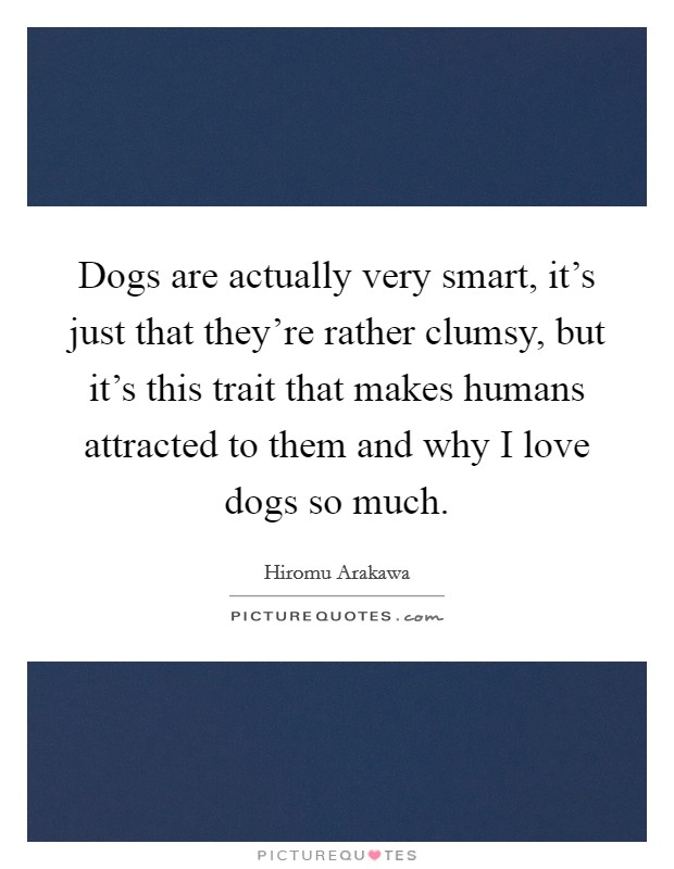 Dogs are actually very smart, it's just that they're rather clumsy, but it's this trait that makes humans attracted to them and why I love dogs so much. Picture Quote #1