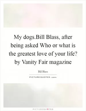 My dogs.Bill Blass, after being asked Who or what is the greatest love of your life? by Vanity Fair magazine Picture Quote #1
