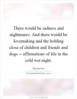 There would be sadness and nightmares. And there would be lovemaking and the holding close of children and friends and dogs -- affirmations of life in the cold wet night Picture Quote #1