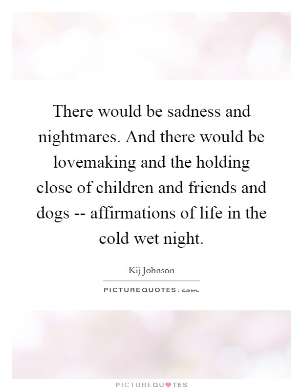 There would be sadness and nightmares. And there would be lovemaking and the holding close of children and friends and dogs -- affirmations of life in the cold wet night. Picture Quote #1