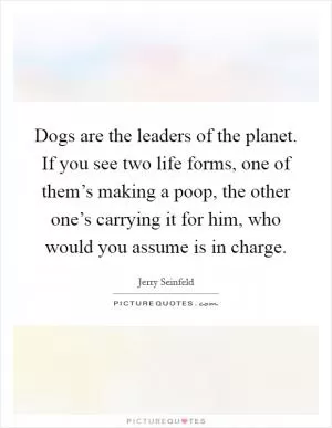 Dogs are the leaders of the planet. If you see two life forms, one of them’s making a poop, the other one’s carrying it for him, who would you assume is in charge Picture Quote #1