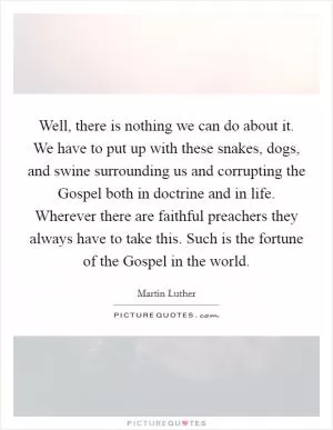 Well, there is nothing we can do about it. We have to put up with these snakes, dogs, and swine surrounding us and corrupting the Gospel both in doctrine and in life. Wherever there are faithful preachers they always have to take this. Such is the fortune of the Gospel in the world Picture Quote #1