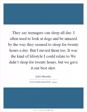They say teenagers can sleep all day. I often used to look at dogs and be amazed by the way they seemed to sleep for twenty hours a day. But I envied them too. It was the kind of lifestyle I could relate to.We didn’t sleep for twenty hours, but we gave it our best shot Picture Quote #1
