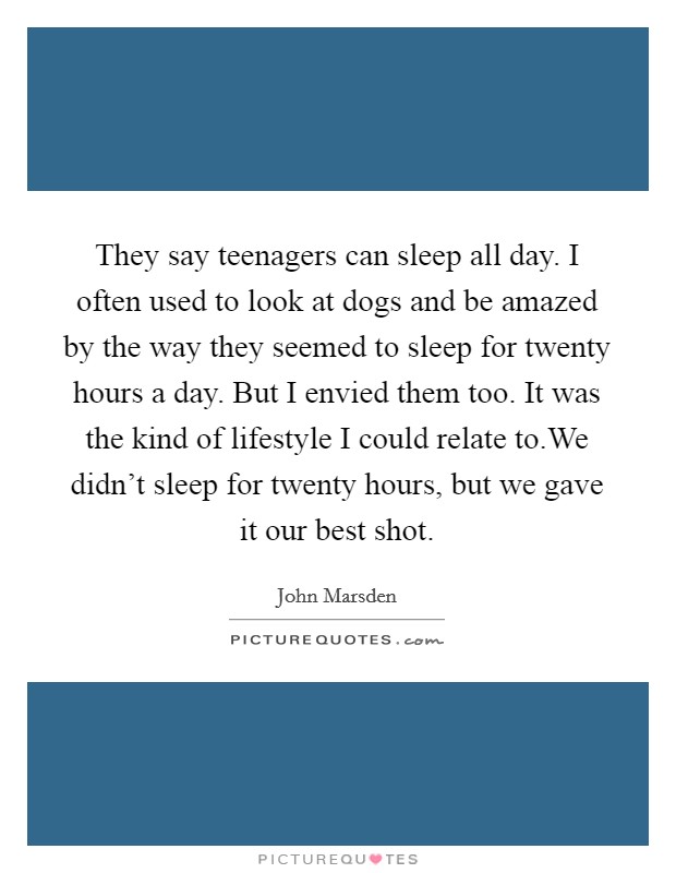 They say teenagers can sleep all day. I often used to look at dogs and be amazed by the way they seemed to sleep for twenty hours a day. But I envied them too. It was the kind of lifestyle I could relate to.We didn't sleep for twenty hours, but we gave it our best shot. Picture Quote #1