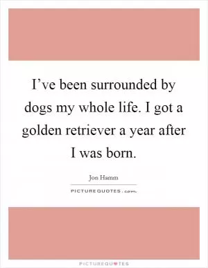 I’ve been surrounded by dogs my whole life. I got a golden retriever a year after I was born Picture Quote #1