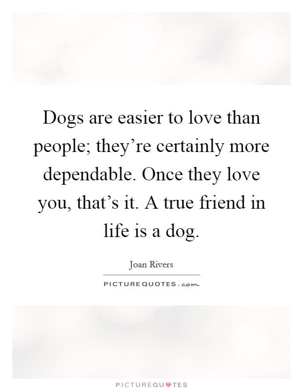 Dogs are easier to love than people; they're certainly more dependable. Once they love you, that's it. A true friend in life is a dog. Picture Quote #1