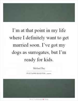 I’m at that point in my life where I definitely want to get married soon. I’ve got my dogs as surrogates, but I’m ready for kids Picture Quote #1