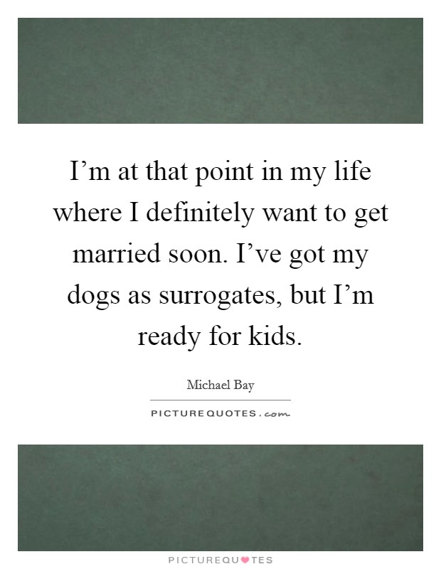 I'm at that point in my life where I definitely want to get married soon. I've got my dogs as surrogates, but I'm ready for kids. Picture Quote #1