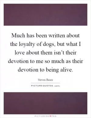 Much has been written about the loyalty of dogs, but what I love about them isn’t their devotion to me so much as their devotion to being alive Picture Quote #1