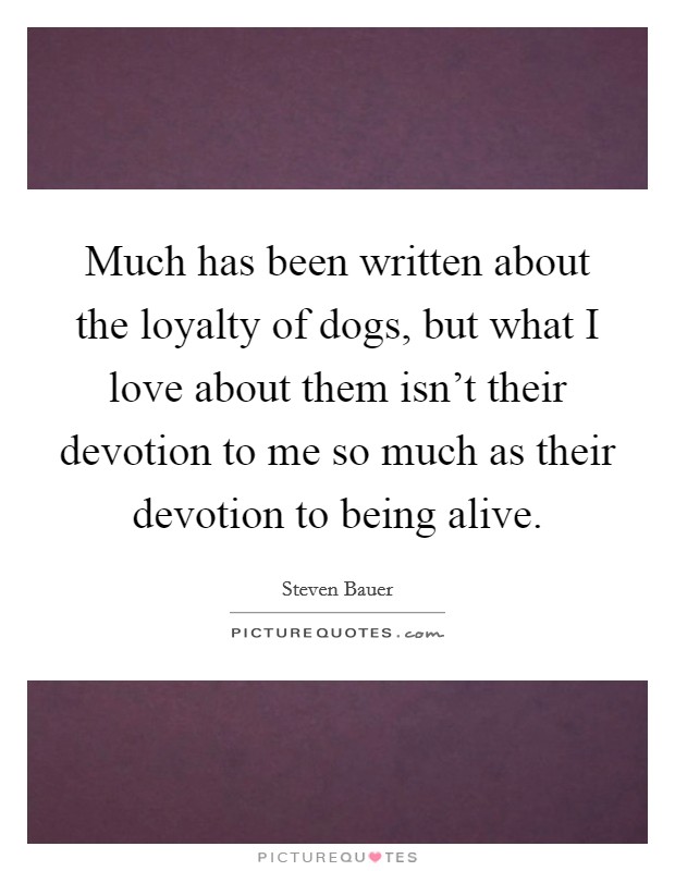 Much has been written about the loyalty of dogs, but what I love about them isn't their devotion to me so much as their devotion to being alive. Picture Quote #1