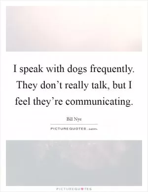 I speak with dogs frequently. They don’t really talk, but I feel they’re communicating Picture Quote #1