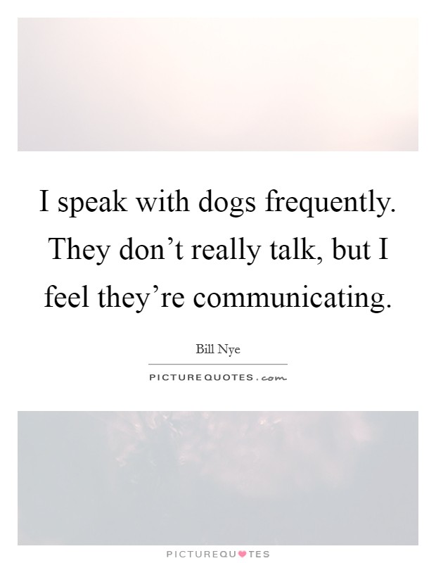 I speak with dogs frequently. They don't really talk, but I feel they're communicating. Picture Quote #1