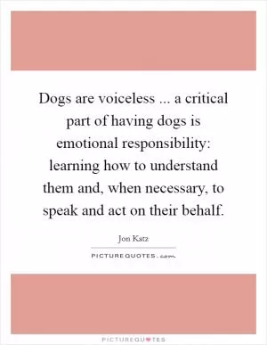 Dogs are voiceless ... a critical part of having dogs is emotional responsibility: learning how to understand them and, when necessary, to speak and act on their behalf Picture Quote #1