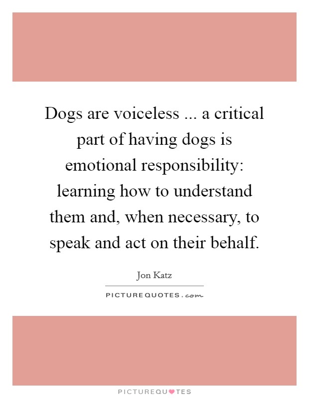 Dogs are voiceless ... a critical part of having dogs is emotional responsibility: learning how to understand them and, when necessary, to speak and act on their behalf. Picture Quote #1