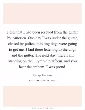 I feel that I had been rescued from the gutter by America. One day I was under the gutter, chased by police, thinking dogs were going to get me. I laid there listening to the dogs and the gutter. The next day, there I am standing on the Olympic platform, and you hear the anthem. I was proud Picture Quote #1