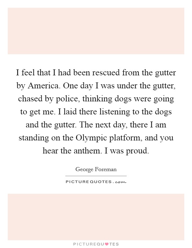 I feel that I had been rescued from the gutter by America. One day I was under the gutter, chased by police, thinking dogs were going to get me. I laid there listening to the dogs and the gutter. The next day, there I am standing on the Olympic platform, and you hear the anthem. I was proud. Picture Quote #1