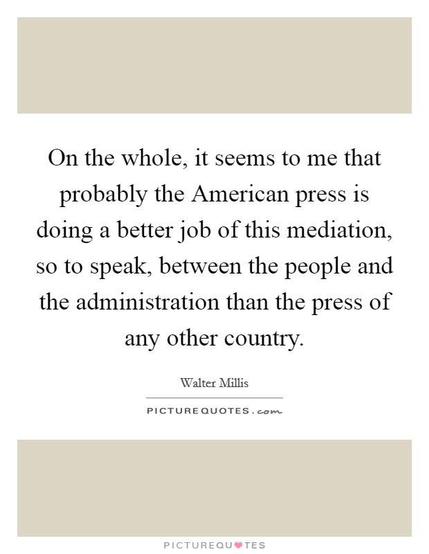 On the whole, it seems to me that probably the American press is doing a better job of this mediation, so to speak, between the people and the administration than the press of any other country. Picture Quote #1
