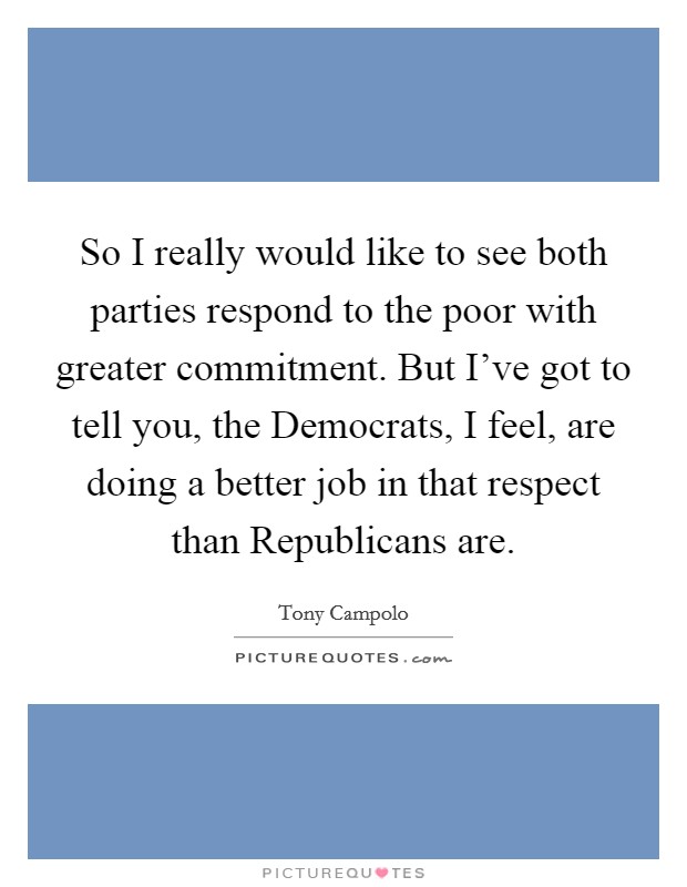 So I really would like to see both parties respond to the poor with greater commitment. But I've got to tell you, the Democrats, I feel, are doing a better job in that respect than Republicans are. Picture Quote #1