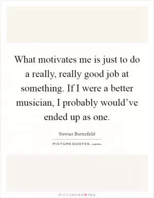 What motivates me is just to do a really, really good job at something. If I were a better musician, I probably would’ve ended up as one Picture Quote #1