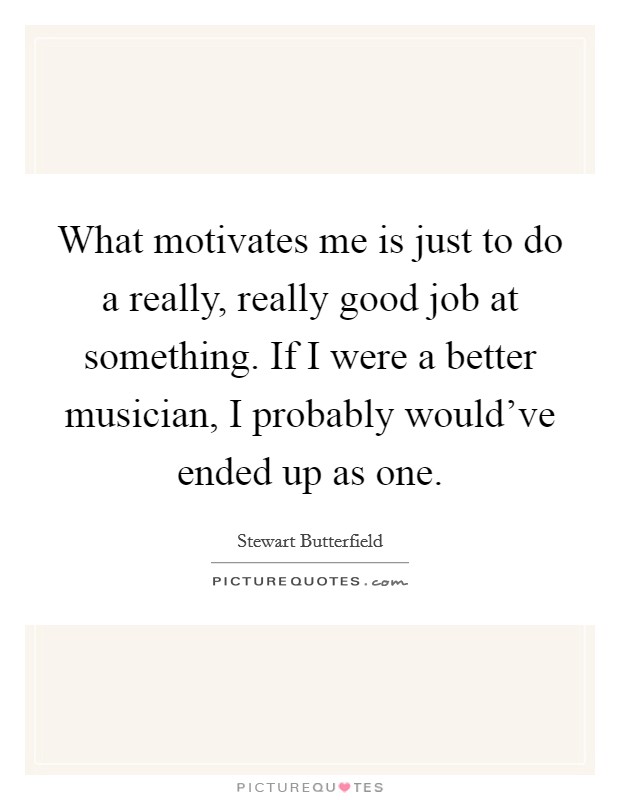 What motivates me is just to do a really, really good job at something. If I were a better musician, I probably would've ended up as one. Picture Quote #1