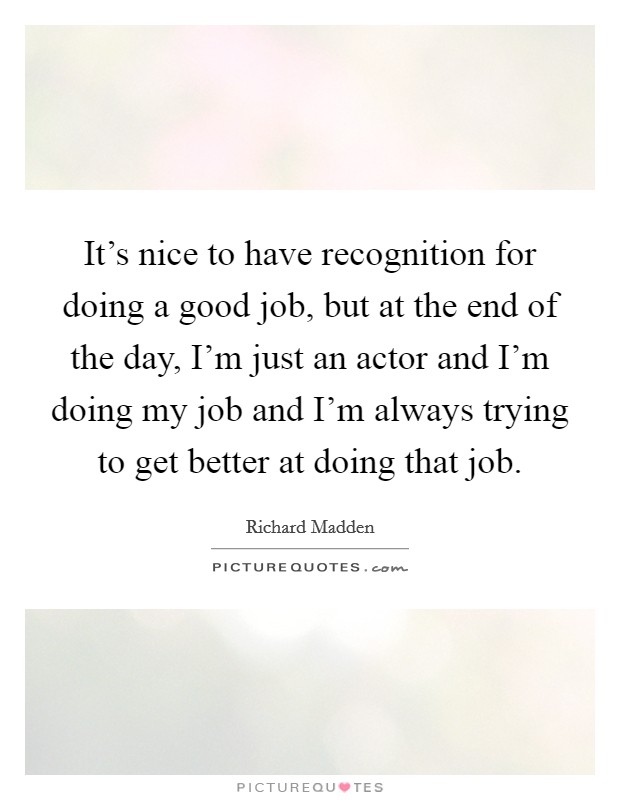 It's nice to have recognition for doing a good job, but at the end of the day, I'm just an actor and I'm doing my job and I'm always trying to get better at doing that job. Picture Quote #1