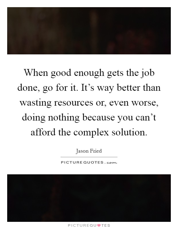 When good enough gets the job done, go for it. It's way better than wasting resources or, even worse, doing nothing because you can't afford the complex solution. Picture Quote #1