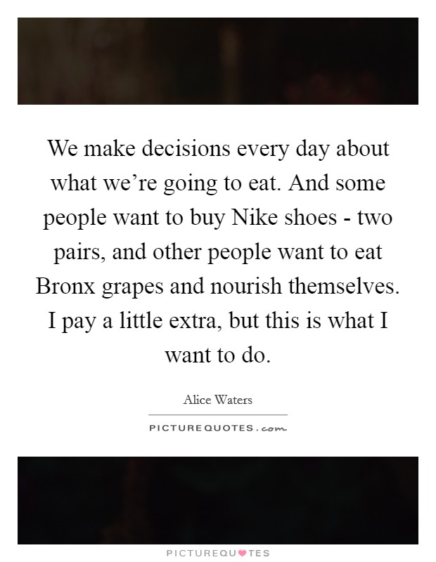 We make decisions every day about what we're going to eat. And some people want to buy Nike shoes - two pairs, and other people want to eat Bronx grapes and nourish themselves. I pay a little extra, but this is what I want to do. Picture Quote #1