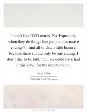 I don’t like DVD extras. No. Especially when they do things like put out alternative endings? I find all of that a little bizarre, because there should only be one ending. I don’t like to be told, ‘Oh, we could have had it this way,’ for the director’s cut Picture Quote #1