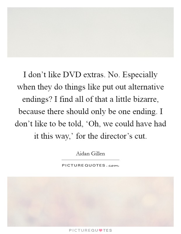 I don't like DVD extras. No. Especially when they do things like put out alternative endings? I find all of that a little bizarre, because there should only be one ending. I don't like to be told, ‘Oh, we could have had it this way,' for the director's cut. Picture Quote #1