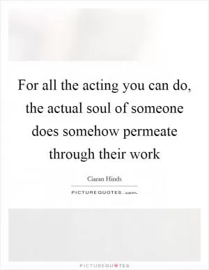 For all the acting you can do, the actual soul of someone does somehow permeate through their work Picture Quote #1