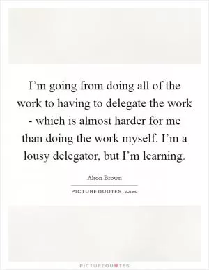 I’m going from doing all of the work to having to delegate the work - which is almost harder for me than doing the work myself. I’m a lousy delegator, but I’m learning Picture Quote #1