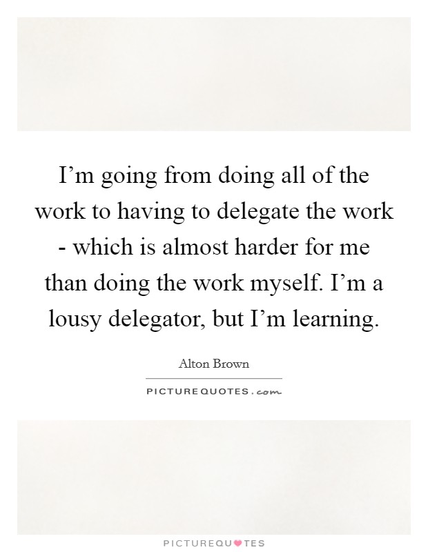 I'm going from doing all of the work to having to delegate the work - which is almost harder for me than doing the work myself. I'm a lousy delegator, but I'm learning. Picture Quote #1