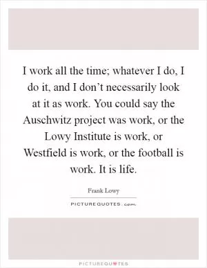 I work all the time; whatever I do, I do it, and I don’t necessarily look at it as work. You could say the Auschwitz project was work, or the Lowy Institute is work, or Westfield is work, or the football is work. It is life Picture Quote #1