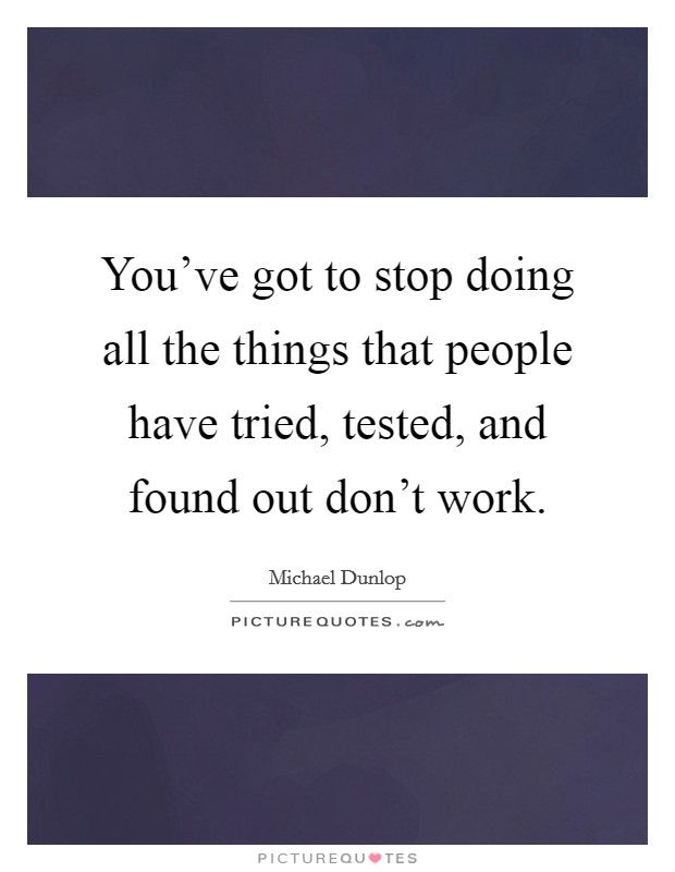 You've got to stop doing all the things that people have tried, tested, and found out don't work. Picture Quote #1