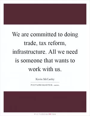 We are committed to doing trade, tax reform, infrastructure. All we need is someone that wants to work with us Picture Quote #1