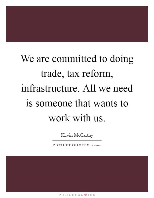 We are committed to doing trade, tax reform, infrastructure. All we need is someone that wants to work with us. Picture Quote #1