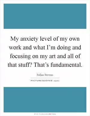 My anxiety level of my own work and what I’m doing and focusing on my art and all of that stuff? That’s fundamental Picture Quote #1