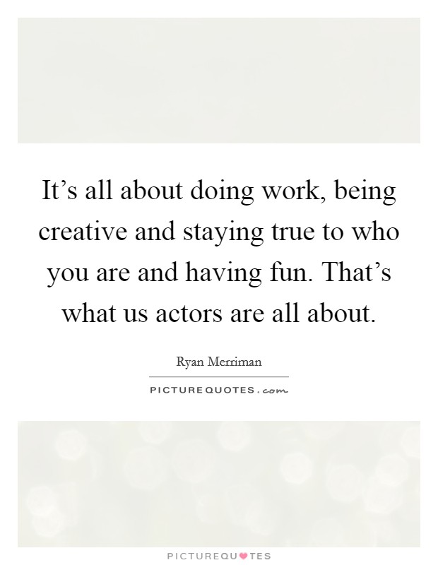 It's all about doing work, being creative and staying true to who you are and having fun. That's what us actors are all about. Picture Quote #1