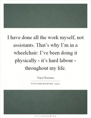 I have done all the work myself, not assistants. That’s why I’m in a wheelchair: I’ve been doing it physically - it’s hard labour - throughout my life Picture Quote #1