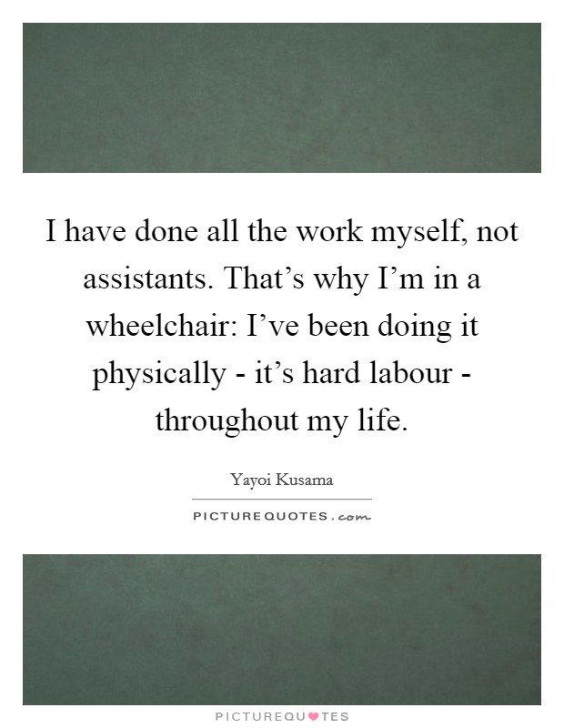 I have done all the work myself, not assistants. That's why I'm in a wheelchair: I've been doing it physically - it's hard labour - throughout my life. Picture Quote #1