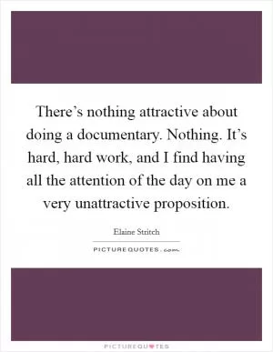 There’s nothing attractive about doing a documentary. Nothing. It’s hard, hard work, and I find having all the attention of the day on me a very unattractive proposition Picture Quote #1