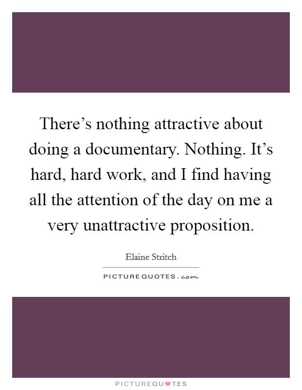 There's nothing attractive about doing a documentary. Nothing. It's hard, hard work, and I find having all the attention of the day on me a very unattractive proposition. Picture Quote #1