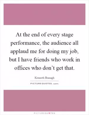 At the end of every stage performance, the audience all applaud me for doing my job, but I have friends who work in offices who don’t get that Picture Quote #1