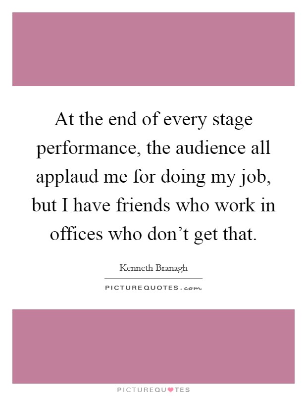 At the end of every stage performance, the audience all applaud me for doing my job, but I have friends who work in offices who don't get that. Picture Quote #1