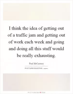 I think the idea of getting out of a traffic jam and getting out of work each week and going and doing all this stuff would be really exhausting Picture Quote #1